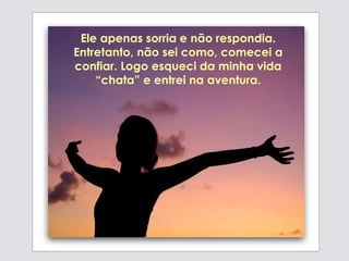 Ele apenas sorria e não respondia.
Entretanto, não sei como, comecei a
confiar. Logo esqueci da minha vida
“chata” e entrei na aventura.
 