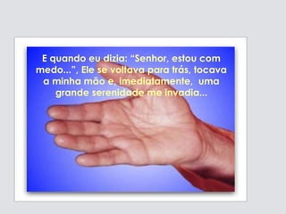 E quando eu dizia: “Senhor, estou com
medo...”, Ele se voltava para trás, tocava
a minha mão e, imediatamente, uma
grande serenidade me invadia...
 