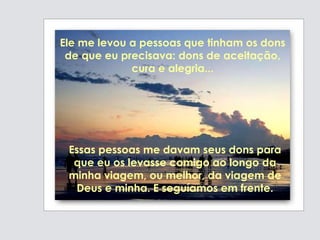 Essas pessoas me davam seus dons para
que eu os levasse comigo ao longo da
minha viagem, ou melhor, da viagem de
Deus e minha. E seguíamos em frente.
Ele me levou a pessoas que tinham os dons
de que eu precisava: dons de aceitação,
cura e alegria...
 