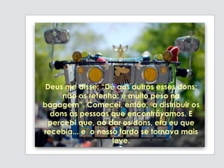 Deus me disse: “Dê aos outros esses dons;
não os retenha; é muito peso na
bagagem”. Comecei, então, a distribuir os
dons às pessoas que encontrávamos. E
percebi que, ao dar os dons, era eu que
recebia... e o nosso fardo se tornava mais
leve.
 