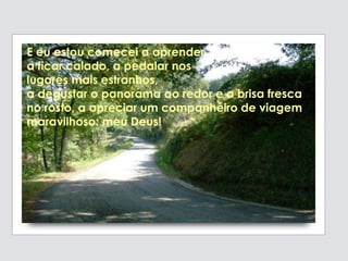 E eu estou comecei a aprender
a ficar calado, a pedalar nos
lugares mais estranhos,
a degustar o panorama ao redor e a brisa fresca
no rosto, a apreciar um companheiro de viagem
maravilhoso: meu Deus!
 