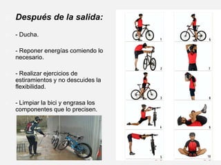 Llevar la indumentaria adecuada. Además de llevar casco, guantes,... etc., la ropa que se lleve deberá ser la justa, de forma que no te proporcione ni demasiado frío ni demasiado calor. Además, deberemos llevar una cámara de recambio, desmontables, juego de herramientas básico, bomba de inflar, y un botellín que podremos incorporar a la bicicleta para llevar agua o alguna bebida isotónica. No ir solo e informar SIEMPRE de tus planes. Escoger el recorrido en función de tus posibilidades. Empiezarcon recorridos cortos y de poca dificultad, para ir aumentando progresivamente tanto la distancia como la dificultad del recorrido. Realizar un buen calentamiento antes de empezar a pedalear (puedes realizar estiramientos específicos de los distintos grupos musculares que vas a utilizar). 