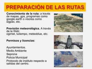 Durante la salida: Realizar el esfuerzo de forma progresiva, empezando suave para adecuar la musculatura e ir aumentando poco a poco la intensidad hasta llegar al punto deseado. Regular tus fuerzas y reponerlas bebiendo en pequeñas cantidades. Si se lleva mucho tiempo (más de 1 ó 2 horas aprox.), es recomendable que comas algo (alguna barrita de cereales, membrillo... ). Preocuparse por el entorno, cuidar la naturaleza y a las personas, que como tú, disfrutan de ella (cede el paso y respeta a caminantes y excursionistas, adelanta con cuidado, no causes daños a la vegetación, no asustes a los animales, no tires papeles ni dejes basura por el campo, no entres en terrenos privados o prohibidos...). Calcular el tiempo que te va a llevar la salida y tener en cuenta que se debe llegar a casa antes de que anochezca. 