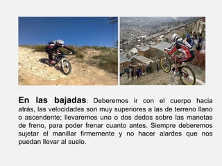 En las bajadas: Deberemos ir con el cuerpo hacia atrás, las velocidades son muy superiores a las de terreno llano o ascendente; llevaremos uno o dos dedos sobre las manetas de freno, para poder frenar cuanto antes. Siempre deberemos sujetar el manillar firmemente y no hacer alardes que nos puedan llevar al suelo. 