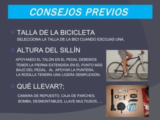 CONSEJOS PREVIOS  TALLA DE LA BICICLETA SELECCIONA LA TALLA DE LA BICI CUANDO ESCOJAS UNA.  ALTURA DEL SILLÍN APOYANDO EL TALÓN EN EL PEDAL DEBEMOS  TENER LA PIERNA EXTENDIDA EN EL PUNTO MÁS  BAJO DEL PEDAL.  AL  APOYAR LA PUNTERA,  LA RODILLA TENDRA UNA LIGERA SEMIFLEXIÓN. QUÉ LLEVAR?; CAMARA DE REPUESTO, CAJA DE PARCHES,  BOMBA, DESMONTABLES, LLAVE MULTIUSOS,…. 