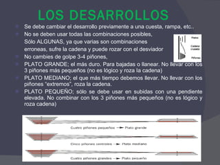LOS DESARROLLOS Se debe cambiar el desarrollo previamente a una cuesta, rampa, etc.. No se deben usar todas las combinaciones posibles,  Sólo ALGUNAS, ya que varias son combinaciones  erroneas, sufre la cadena y puede rozar con el desviador No cambies de golpe 3-4 piñones, PLATO GRANDE; el más duro. Para bajadas o llanear. No llevar con los 3 piñones más pequeños (no es lógico y roza Ia cadena) PLATO MEDIANO; el que más tiempo debemos llevar. No llevar con los piñones “extremos”, roza la cadena. PLATO PEQUEÑO; sólo se debe usar en subidas con una pendiente elevada. No combinar con los 3 piñones más pequeños (no es lógico y roza cadena) 