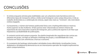 Metodologia
• O ciclista enquanto ativista pela mobilidade e por um urbanismo mais harmônico entre os
diferentes tipos de transporte utiliza a mídia social Instagram como campo discursivo. A ida ao
trabalho de bicicleta ou a celebração de ciclovas, sejam elas reais ou “invisíveis”, dá o tom deste
ciclista engajado.
• Curiosamente, o número de homens publicando fotos com a hashtag #bicicleta se mostrou
muito superior ao das mulheres. O fato parece estar relacionado ao número intenso de
esportistas do sexo masculino usuários de Instagram, pois a prática de esporte é um fator que
impulsiona a probabilidade de publicações.
• O contexto social está sempre presente. Da platéia imaginada dos seguidores das contas aos
passeios em grupo, corridas ou afiliação a hashtags de grupos, a sociabilidade dá o tom,
inclusive em fotos com referências a marcas e consumo.
• O cruzamento de hashtags relacionadas à atividades (como #bicicleta) e localizações (como
#sãopaulo e #riodejaneiro) demonstrou-se um interessante operador de insights exploratórios
sobre comportamentos.
CONCLUSÕES
 