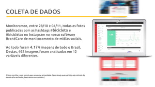 Metodologia
Monitoramos, entre 28/10 e 04/11, todas as fotos
publicadas com as hashtags #bicicleta e
#bicicletas no Instagram no nosso software
BrandCare de monitoramento de mídias sociais.
Ao todo foram 4.174 imagens de todo o Brasil.
Destas, 492 imagens foram analisadas em 12
variáveis diferentes.
(Fotos com blur e sem autoria para preservar privacidade. Caso deseje que sua foto seja retirada do
estudo e/ou atribuída, basta entrar em contato.)
COLETA DE DADOS
 