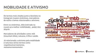 Metodologia
Os termos mais citados junto a bicicleta no
Instagram trazem sinônimos, marcadores
de estilo e temas relacionados a ativismo.
Entre os sinônimos, bike (retirado na
nuvem pra melhor visibilidade), pedal, bici,
bicycle.
Marcadores de atividades como mtb
(mountain bike), natueza, trilha e saúde.
Já relacionado a ativismo pela mobilidade
e natureza vários termos como
respeiteumcarroamenos,
maisamormenosmotor.
MOBILIDADE E ATIVISMO
 
