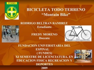 RODRIGO BELTRAN RAMIREZ
Estudiante
FREDY MORENO
Docente
FUNDACION UNIVERSITARIA DEL
ESPINAL
( FUNDES)
XI SEMESTRE DE LICENCIATURA. EN
EDUCACION FISICA RECREACION Y
DEPORTES
2009
BICICLETA TODO TERRENO
“Montain Bike”
 