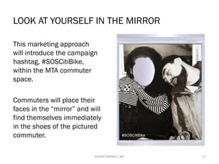 LOOK AT YOURSELF IN THE MIRROR
This marketing approach
will introduce the campaign
hashtag, #SOSCitiBike,
within the MTA commuter
space.
Commuters will place their
faces in the “mirror” and will
find themselves immediately
in the shoes of the pictured
commuter.
17AGENCYMARK | BIC
 