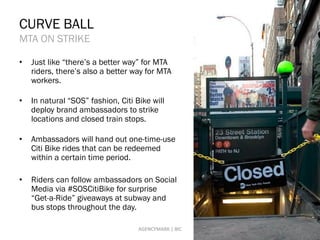 CURVE BALL
MTA ON STRIKE
• Just like “there’s a better way” for MTA
riders, there’s also a better way for MTA
workers.
• In natural “SOS” fashion, Citi Bike will
deploy brand ambassadors to strike
locations and closed train stops.
• Ambassadors will hand out one-time-use
Citi Bike rides that can be redeemed
within a certain time period.
• Riders can follow ambassadors on Social
Media via #SOSCitiBike for surprise
“Get-a-Ride” giveaways at subway and
bus stops throughout the day.
19AGENCYMARK | BIC
 