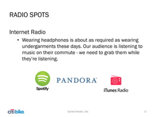 RADIO SPOTS
27
Internet Radio
• Wearing headphones is about as required as wearing
undergarments these days. Our audience is listening to
music on their commute - we need to grab them while
they’re listening.
AGENCYMARK | BIC
 