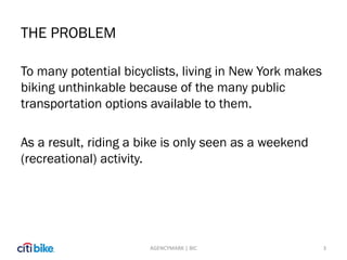 THE PROBLEM
To many potential bicyclists, living in New York makes
biking unthinkable because of the many public
transportation options available to them.
As a result, riding a bike is only seen as a weekend
(recreational) activity.
3AGENCYMARK | BIC
 