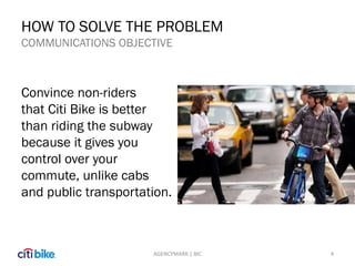 HOW TO SOLVE THE PROBLEM
COMMUNICATIONS OBJECTIVE
Convince non-riders
that Citi Bike is better
than riding the subway
because it gives you
control over your
commute, unlike cabs
and public transportation.
4AGENCYMARK | BIC
 