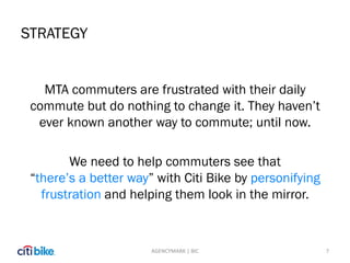 STRATEGY
MTA commuters are frustrated with their daily
commute but do nothing to change it. They haven’t
ever known another way to commute; until now.
We need to help commuters see that
“there’s a better way” with Citi Bike by personifying
frustration and helping them look in the mirror.
7AGENCYMARK | BIC
 