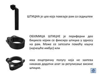 ШТИЦНА је цев која повезује рам са седиштем
ОБУЈМИЦА ШТИЦНЕ је периферни део
бицикла којим се фиксира штицна у односу
на рам. Може се затезати помоћу кључа
(најчешће имбус) или
има екцетричну полугу која не захтева
никакав додатни алат за регулисање висине
штицне.
 
