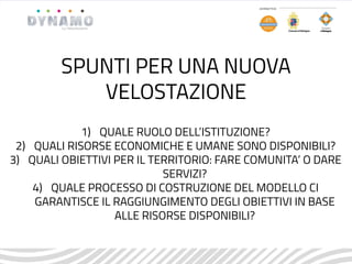 1) QUALE RUOLO DELL’ISTITUZIONE?
2) QUALI RISORSE ECONOMICHE E UMANE SONO DISPONIBILI?
3) QUALI OBIETTIVI PER IL TERRITORIO: FARE COMUNITA’ O DARE
SERVIZI?
4) QUALE PROCESSO DI COSTRUZIONE DEL MODELLO CI
GARANTISCE IL RAGGIUNGIMENTO DEGLI OBIETTIVI IN BASE
ALLE RISORSE DISPONIBILI?
SPUNTI PER UNA NUOVA
VELOSTAZIONE
 