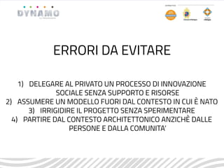1) DELEGARE AL PRIVATO UN PROCESSO DI INNOVAZIONE
SOCIALE SENZA SUPPORTO E RISORSE
2) ASSUMERE UN MODELLO FUORI DAL CONTESTO IN CUI È NATO
3) IRRIGIDIRE IL PROGETTO SENZA SPERIMENTARE
4) PARTIRE DAL CONTESTO ARCHITETTONICO ANZICHÈ DALLE
PERSONE E DALLA COMUNITA’
ERRORI DA EVITARE
 