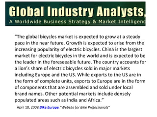 A “ The global bicycles market is expected to grow at a steady pace in the near future. Growth is expected to arise from the increasing popularity of electric bicycles. China is the largest market for electric bicycles in the world and is expected to be the leader in the foreseeable future. The country accounts for a lion’s share of electric bicycles sold in major markets including Europe and the US. While exports to the US are in the form of complete units, exports to Europe are in the form of components that are assembled and sold under local brand names. Other potential markets include densely populated areas such as India and Africa.” April 10, 2008  Bike Europe  “Website for Bike Professionals” 