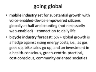 going global mobile industry  set for substantial growth with voice-enabled-device empowered citizens globally at half and counting (not necessarily web-enabled) – connection to daily life bicycle industry forecast : 5% + global growth is a hedge against rising energy costs, i.e., as gas goes up, bike sales go up; and an investment in a health-conscious, green-centric, practical, cost-conscious, community-oriented societies 