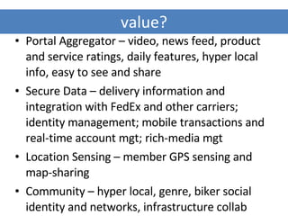 value? Portal Aggregator – video, news feed, product and service ratings, daily features, hyper local info, easy to see and share Secure Data – delivery information and integration with FedEx and other carriers; identity management; mobile transactions and real-time account mgt; rich-media mgt Location Sensing – member GPS sensing and map-sharing Community – hyper local, genre, biker social identity and networks, infrastructure collab 