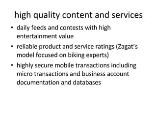 high quality content and services daily feeds and contests with high entertainment value reliable product and service ratings (Zagat’s model focused on biking experts) highly secure mobile transactions including micro transactions and business account documentation and databases 