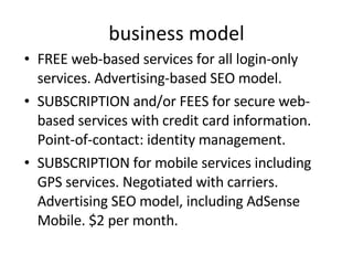 business model FREE web-based services for all login-only services. Advertising-based SEO model. SUBSCRIPTION and/or FEES for secure web-based services with credit card information. Point-of-contact: identity management. SUBSCRIPTION for mobile services including GPS services. Negotiated with carriers. Advertising SEO model, including AdSense Mobile. $2 per month. 