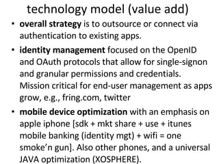 technology model (value add) overall strategy  is to outsource or connect via authentication to existing apps. identity management  focused on the OpenID and OAuth protocols that allow for single-signon and granular permissions and credentials. Mission critical for end-user management as apps grow, e.g., fring.com, twitter mobile device optimization  with an emphasis on apple iphone [sdk + mkt share + use + itunes mobile banking (identity mgt) + wifi = one smoke’n gun]. Also other phones, and a universal JAVA optimization (XOSPHERE).  