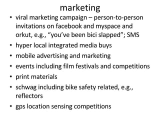 marketing viral marketing campaign – person-to-person invitations on facebook and myspace and orkut, e.g., “you’ve been bici slapped”; SMS hyper local integrated media buys mobile advertising and marketing events including film festivals and competitions print materials schwag including bike safety related, e.g., reflectors gps location sensing competitions 