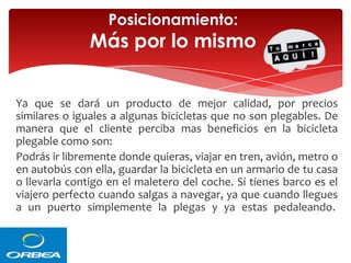 Posicionamiento:

Más por lo mismo
Ya que se dará un producto de mejor calidad, por precios
similares o iguales a algunas bicicletas que no son plegables. De
manera que el cliente perciba mas beneficios en la bicicleta
plegable como son:
Podrás ir libremente donde quieras, viajar en tren, avión, metro o
en autobús con ella, guardar la bicicleta en un armario de tu casa
o llevarla contigo en el maletero del coche. Si tienes barco es el
viajero perfecto cuando salgas a navegar, ya que cuando llegues
a un puerto simplemente la plegas y ya estas pedaleando.

 