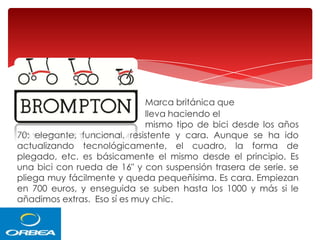 Marca británica que
lleva haciendo el
mismo tipo de bici desde los años
70: elegante, funcional, resistente y cara. Aunque se ha ido
actualizando tecnológicamente, el cuadro, la forma de
plegado, etc. es básicamente el mismo desde el principio. Es
una bici con rueda de 16" y con suspensión trasera de serie. se
pliega muy fácilmente y queda pequeñísima. Es cara. Empiezan
en 700 euros, y enseguida se suben hasta los 1000 y más si le
añadimos extras. Eso sí es muy chic.

 