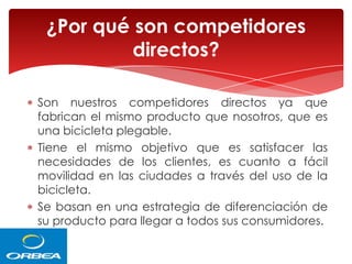 ¿Por qué son competidores
directos?
Son nuestros competidores directos ya que
fabrican el mismo producto que nosotros, que es
una bicicleta plegable.
Tiene el mismo objetivo que es satisfacer las
necesidades de los clientes, es cuanto a fácil
movilidad en las ciudades a través del uso de la
bicicleta.
Se basan en una estrategia de diferenciación de
su producto para llegar a todos sus consumidores.

 