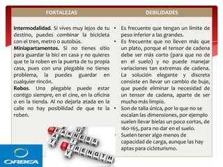 FORTALEZAS

DEBILIDADES

Intermodalidad. Si vives muy lejos de tu • Es frecuente que tengan un límite de
destino, puedes combinar la bicicleta
peso inferior a las grandes.
con el tren, metro o autobús.
• Es frecuente que no lleven más que
Miniapartamentos. Si no tienes sitio
un plato, porque el tensor de cadena
para guardar la bici en casa y no quieres
debe ser más corto (para que no de
que te la roben en la puerta de tu propia
en el suelo) y no puede manejar
casa, pues con una plegable no tienes
variaciones tan extremas de cadena.
problema, la puedes guardar en
La solución elegante y discreta
cualquier rincón.
consiste en llevar un cambio de buje,
Robos. Una plegable puede estar
que puede eliminar la necesidad de
contigo siempre, en el cine, en la oficina
un tensor de cadena, aparte de ser
o en la tienda. Al no dejarla atada en la
mucho más limpio.
calle no hay posibilidad de que te la • Son de talla única, por lo que no se
roben.
escalan las dimensiones, por ejemplo
suelen llevar bielas un poco cortas, de
160-165, para no dar en el suelo.
• Suelen tener algo menos de
capacidad de carga, aunque las hay
aptas para cicloturismo.

 