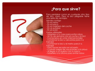 ¿Para que sirve?
Para pedalear como en cualquier otro tipo
de bici, claro. Pero la bici plegable tiene
una serie de ventajas:
Llévala contigo
- En el metro
- En el barco
- En el maletero del coche
- En al autobús
- En el avión
Varias utilidades
- Súbetela a tu casa para evitar robos
- Un fin de semana con el coche y la bici
- Camioneros en rutas internacionales
- Combinar la bici y cercanías para ir a
trabajar
- Combinar la bici y el metro para ir a
trabajar
- Para hacer recados en el barrio
- Cuando salgas de vacaciones a la playa
- Al llegar a un puerto con tu barco
- Súbetela a la oficina para evitar robos

 
