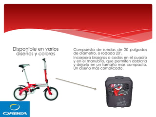 Disponible en varios
diseños y colores

Compuesta de ruedas de 20 pulgadas
de diámetro, o rodada 20’.
Incorpora bisagras o codos en el cuadro
y en el manubrio, que permiten doblarla
y dejarla en un tamaño mas compacto.
Un diseño más complicado.

 