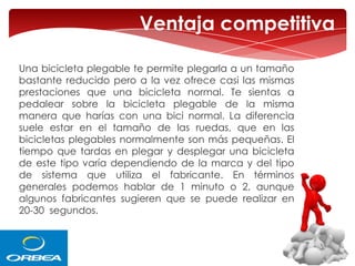 Ventaja competitiva
Una bicicleta plegable te permite plegarla a un tamaño
bastante reducido pero a la vez ofrece casi las mismas
prestaciones que una bicicleta normal. Te sientas a
pedalear sobre la bicicleta plegable de la misma
manera que harías con una bici normal. La diferencia
suele estar en el tamaño de las ruedas, que en las
bicicletas plegables normalmente son más pequeñas. El
tiempo que tardas en plegar y desplegar una bicicleta
de este tipo varía dependiendo de la marca y del tipo
de sistema que utiliza el fabricante. En términos
generales podemos hablar de 1 minuto o 2, aunque
algunos fabricantes sugieren que se puede realizar en
20-30 segundos.

 