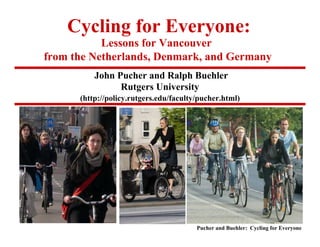 Cycling for Everyone:
           Lessons for Vancouver
from the Netherlands, Denmark, and Germany
          John Pucher and Ralph Buehler
                Rutgers University
      (http://policy.rutgers.edu/faculty/pucher.html)




                                        Pucher and Buehler: Cycling for Everyone
 