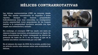HÉLICES CONTRARROTATIVAS
Las hélices contrarrotativas (CRP) se conocen desde
1836. Son usadas normalmente en torpedos y botes
rápidos. Aunque sus buenas propiedades
hidrodinámicas eran muy conocidas, no consiguieron
mucha popularidad como propulsores de los buques
debido a la complejidad mecánica asociada con ejes
largos, sus rodamientos y sellado.
Sin embargo, el concepto CRP fue usado con éxito en
algunos buques mercantes, principalmente en Japón. Se
tiene conocimiento de haber conseguido un ahorro de
potencia de hasta un 16 % en un buque al que se le
cambió una hélice convencional por una CRP.
En el número de mayo de 2004 de la revista, podéis leer
un artículo mucho más extenso sobre esta modalidad de
hélices.
 