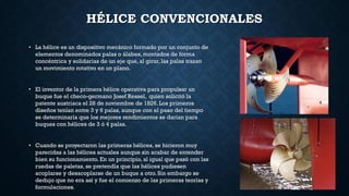 HÉLICE CONVENCIONALES
• La hélice es un dispositivo mecánico formado por un conjunto de
elementos denominados palas o álabes, montados de forma
concéntrica y solidarias de un eje que, al girar, las palas trazan
un movimiento rotativo en un plano.
• El inventor de la primera hélice operativa para propulsar un
buque fue el checo-germano Josef Ressel, quien solicitó la
patente austriaca el 28 de noviembre de 1826. Los primeros
diseños tenían entre 3 y 6 palas, aunque con el paso del tiempo
se determinaría que los mejores rendimientos se darían para
buques con hélices de 3 ó 4 palas.
• Cuando se proyectaron las primeras hélices, se hicieron muy
parecidas a las hélices actuales aunque sin acabar de entender
bien su funcionamiento. En un principio, al igual que pasó con las
ruedas de paletas, se pretendía que las hélices pudiesen
acoplarse y desacoplarse de un buque a otro. Sin embargo se
dedujo que no era así y fue el comienzo de las primeras teorías y
formulaciones.
 