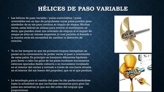 HÉLICES DE PASO VARIABLE
• Las hélices de paso variable / palas controlables / palas
orientables son un tipo de propulsores cuyas palas pueden girar
alrededor de su eje para cambiar su ángulo de ataque. Muchas
veces, estas hélices se utilizan para invertir el movimiento, es
decir, que pueden crear una inversión de empuje si el ángulo de
ataque se sitúa en valores negativos, lo cual permite el frenado o
la marcha atrás sin necesidad de cambiar la dirección de
rotación.
• Ya en los tiempos en que los primeros buques navegaban, se
pensó en la conveniencia de poder variar el paso u orientación
de estas palas. En principio se barajaron diferentes hipótesis
para llevar a cabo los giros de las palas mediante mecanismos
externos operados desde cubierta o un mecanismo localizado
en el interior del núcleo y enviado a través de una barra situada
en el interior del eje hueco del propulsor, que es el que perduró.
• La tecnología para el cambio del paso ha ido perfeccionándose
hasta la actualidad ya que las fuerzas necesarias para girar las
palas son excesivas ya que son del orden del empuje que
proporcionan
 