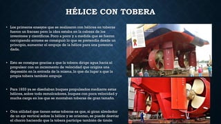 HÉLICE CON TOBERA
• Los primeros ensayos que se realizaron con hélices en toberas
fueron un fracaso pero la idea estaba en la cabeza de los
inventores y científicos. Poco a poco y a medida que se fueron
corrigiendo errores se consiguió lo que se pretendía desde un
principio, aumentar el empuje de la hélice para una potencia
dada.
• Esto se consigue gracias a que la tobera dirige agua hacia el
propulsor con un incremento de velocidad que origina una
depresión en la entrada de la misma, lo que da lugar a que la
propia tobera también empuje
• Para 1933 ya se diseñaban buques propulsados mediante estas
hélices, sobre todo remolcadores, buques con poca velocidad y
mucha carga en los que se montaban toberas de gran tamaño.
• Otra utilidad que tienen estas toberas es que, si giran alrededor
de un eje vertical sobre la hélice y se orientan, se puede desviar
el chorro haciendo que la tobera participe también de timón
 