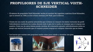 PROPULSORES DE EJE VERTICAL VOITH-
SCHNEIDER
• El sistema de propulsión Voith Schneider recibe su nombre del ingeniero austriaco Ernst Schneider,
que lo inventó en 1926,y el de la firma alemana J.M.Voith, que lo fabrica.
• Consta de una rueda de paletas articuladas que contiene un conjunto de álabes verticales de perfil
hidrodinámico mediante los cuales, durante todo el giro de la rueda, se consigue que el empuje sea
positivo. Cada uno de estos álabes puede cambiar de orientación girando individualmente sobre su
propio eje vertical haciendo que el conjunto provea empuje en cualquier dirección que se desee.
• Los barcos que montan este propulsor suelen tener poco calado y necesitar una gran
maniobrabilidad
 