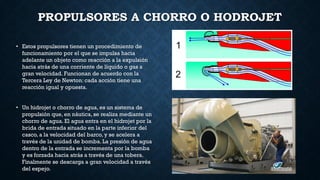 PROPULSORES A CHORRO O HODROJET
• Estos propulsores tienen un procedimiento de
funcionamiento por el que se impulsa hacia
adelante un objeto como reacción a la expulsión
hacia atrás de una corriente de líquido o gas a
gran velocidad. Funcionan de acuerdo con la
Tercera Ley de Newton: cada acción tiene una
reacción igual y opuesta.
• Un hidrojet o chorro de agua, es un sistema de
propulsión que, en náutica, se realiza mediante un
chorro de agua. El agua entra en el hidrojet por la
brida de entrada situado en la parte inferior del
casco, a la velocidad del barco, y se acelera a
través de la unidad de bomba. La presión de agua
dentro de la entrada se incrementa por la bomba
y es forzada hacia atrás a través de una tobera.
Finalmente se descarga a gran velocidad a través
del espejo.
 