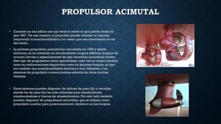 PROPULSOR ACIMUTAL
• Consiste en una hélice con eje vertical sobre el que puede darse un
giro 360º. De esa manera, el propulsor puede orientar su impulso
mejorando la maniobrabilidad y en casos,que sea innecesario el uso
del timón.
• La primera propulsión acimutal fue concebida en 1955 y desde
entonces,se ha instalado en remolcadores,buques offshore, buques de
crucero, ferries y especialmente los que necesitan maniobrar mucho.
Este tipo de propulsores viene aplicándose cada vez en mayor medida,
tanto en embarcaciones deportivas como en grandes buques,ya que
les confiere una maniobrabilidad absoluta y muy diferente a los
sistemas de propulsión convencionales además de otras muchas
ventajas.
• Estos sistemas pueden disponer de hélices de paso fijo o variable,
siendo las de paso fijo las más utilizadas para remolcadores,
transbordadores y barcos de abastecimiento. Por otro lado también
pueden disponer de propulsores retráctiles, que se utilizan como
propulsión auxiliar para posicionamiento dinámico en los buques
 