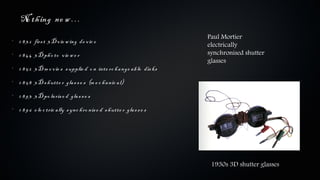 No th ing ne w …
                                                                          Paul Mortier
•
    1 8 3 2 firs t 3 D v ie w ing de v ic e
                                                                          electrically
•
    1 8 4 4 3 D ph o to v ie w e r                                        synchronised shutter
                                                                          glasses
•
    1 8 5 2 3 D m o v ie s s upplie d o n inte rc h a nge a b le dis ks
•
    1 8 5 8 3 D s h utte r gla s s e s (m e c h a nic a l)
•
    1 8 9 3 3 D po la ris e d gla s s e s
•
    1 8 9 6 e le c tric a lly s ync h ro nis e d s h utte r gla s s e s




                                                                           1930s 3D shutter glasses
 