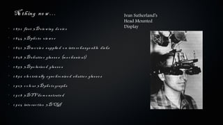 No th ing ne w …                                                      Ivan Sutherland’s
                                                                          Head Mounted
•
    1 8 3 2 firs t 3 D v ie w ing de v ic e                               Display

•
    1 8 4 4 3 D ph o to v ie w e r
•
    1 8 5 2 3 D m o v ie s s upplie d o n inte rc h a nge a b le dis ks
•
    1 8 5 8 3 D s h utte r gla s s e s (m e c h a nic a l)
•
    1 8 9 3 3 D po la ris e d gla s s e s
•
    1 8 9 6 e le c tric a lly s ync h ro nis e d s h utte r gla s s e s
•
    1 9 0 3 c o lo ur 3 D ph o to gra ph s
•
    1 9 2 8 3 D TV de m o ns tra te d
•
    1 9 6 5 inte ra c tiv e 3 D CGI
 