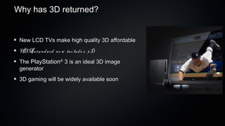 Why has 3D returned?


 New LCD TVs make high quality 3D affordable
 H I s ta nda rd no w inc lude s 3 D
  DM
 The PlayStation 3 is an ideal 3D image
                   ®

 generator
 3D gaming will be widely available soon
 
