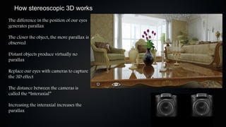How stereoscopic 3D works
The difference in the position of our eyes
generates parallax

The closer the object, the more parallax is
observed

Distant objects produce virtually no
parallax

Replace our eyes with cameras to capture
the 3D effect

The distance between the cameras is
called the “Interaxial”

Increasing the interaxial increases the
parallax
 