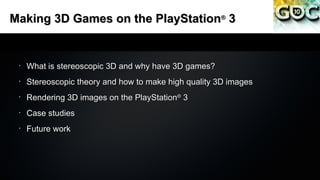 Making 3D Games on the PlayStation 3                  ®




 •
     What is stereoscopic 3D and why have 3D games?
 •
     Stereoscopic theory and how to make high quality 3D images
 •
     Rendering 3D images on the PlayStation 3
                                           ®


 •
     Case studies
 •
     Future work
 